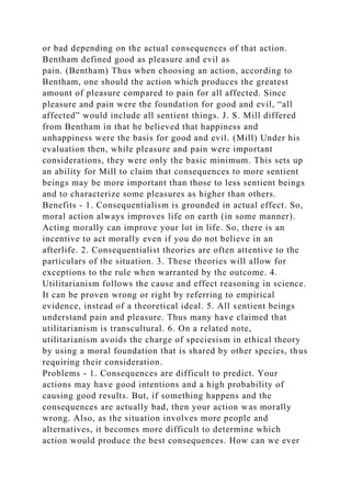 or bad depending on the actual consequences of that action.
Bentham defined good as pleasure and evil as
pain. (Bentham) Thus when choosing an action, according to
Bentham, one should the action which produces the greatest
amount of pleasure compared to pain for all affected. Since
pleasure and pain were the foundation for good and evil, “all
affected” would include all sentient things. J. S. Mill differed
from Bentham in that he believed that happiness and
unhappiness were the basis for good and evil. (Mill) Under his
evaluation then, while pleasure and pain were important
considerations, they were only the basic minimum. This sets up
an ability for Mill to claim that consequences to more sentient
beings may be more important than those to less sentient beings
and to characterize some pleasures as higher than others.
Benefits - 1. Consequentialism is grounded in actual effect. So,
moral action always improves life on earth (in some manner).
Acting morally can improve your lot in life. So, there is an
incentive to act morally even if you do not believe in an
afterlife. 2. Consequentialist theories are often attentive to the
particulars of the situation. 3. These theories will allow for
exceptions to the rule when warranted by the outcome. 4.
Utilitarianism follows the cause and effect reasoning in science.
It can be proven wrong or right by referring to empirical
evidence, instead of a theoretical ideal. 5. All sentient beings
understand pain and pleasure. Thus many have claimed that
utilitarianism is transcultural. 6. On a related note,
utilitarianism avoids the charge of speciesism in ethical theory
by using a moral foundation that is shared by other species, thus
requiring their consideration.
Problems - 1. Consequences are difficult to predict. Your
actions may have good intentions and a high probability of
causing good results. But, if something happens and the
consequences are actually bad, then your action was morally
wrong. Also, as the situation involves more people and
alternatives, it becomes more difficult to determine which
action would produce the best consequences. How can we ever
 