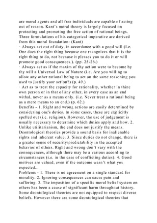 are moral agents and all free individuals are capable of acting
out of reason. Kant’s moral theory is largely focused on
protecting and promoting the free action of rational beings.
Three formulations of his categorical imperative are derived
from this moral foundation: (Kant)
· Always act out of duty, in accordance with a good will (I.e.
One does the right thing because one recognizes that it is the
right thing to do, not because it pleases you to do it or will
promote good consequences.). (pp. 25-26.)
· Always act as if the maxim of thy action were to become by
thy will a Universal Law of Nature (i.e. Are you willing to
allow any other rational being to act on the same reasoning you
used to justify your action?) (p. 49.)
· Act as to treat the capacity for rationality, whether in thine
own person or in that of any other, in every case as an end
withal, never as a means only. (i.e. Never treat a rational being
as a mere means to an end.) (p. 62.)
Benefits - 1. Right and wrong actions are easily determined by
considering one's duties. In some cases, these are explicitly
spelled out (i.e. religion). However, the use of judgement is
usually necessary to determine which duties apply and how. 2.
Unlike utilitarianism, the end does not justify the means.
Deontological theories provide a sound basis for inalienable
rights and inherent value. 3. Since duties do not change, there is
a greater sense of security/predictability in the accepted
behavior of others. Right and wrong don’t vary with the
consequences, although there may be a various according to
circumstances (i.e. in the case of conflicting duties). 4. Good
motives are valued, even if the outcome wasn’t what you
expected..
Problems - 1. There is no agreement on a single standard for
morality. 2. Ignoring consequences can cause pain and
suffering. 3. The imposition of a specific moral belief system on
others has been a cause of significant harm throughout history.
Some deontological theories are not equipped to respect diverse
beliefs. However there are some deontological theories that
 