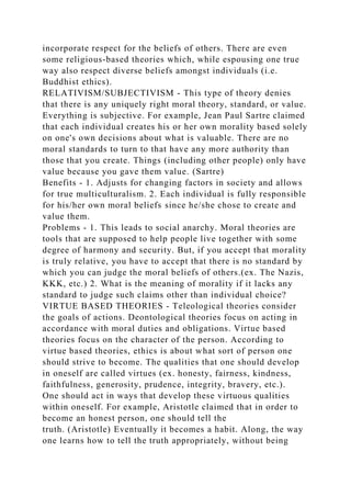 incorporate respect for the beliefs of others. There are even
some religious-based theories which, while espousing one true
way also respect diverse beliefs amongst individuals (i.e.
Buddhist ethics).
RELATIVISM/SUBJECTIVISM - This type of theory denies
that there is any uniquely right moral theory, standard, or value.
Everything is subjective. For example, Jean Paul Sartre claimed
that each individual creates his or her own morality based solely
on one's own decisions about what is valuable. There are no
moral standards to turn to that have any more authority than
those that you create. Things (including other people) only have
value because you gave them value. (Sartre)
Benefits - 1. Adjusts for changing factors in society and allows
for true multiculturalism. 2. Each individual is fully responsible
for his/her own moral beliefs since he/she chose to create and
value them.
Problems - 1. This leads to social anarchy. Moral theories are
tools that are supposed to help people live together with some
degree of harmony and security. But, if you accept that morality
is truly relative, you have to accept that there is no standard by
which you can judge the moral beliefs of others.(ex. The Nazis,
KKK, etc.) 2. What is the meaning of morality if it lacks any
standard to judge such claims other than individual choice?
VIRTUE BASED THEORIES - Teleological theories consider
the goals of actions. Deontological theories focus on acting in
accordance with moral duties and obligations. Virtue based
theories focus on the character of the person. According to
virtue based theories, ethics is about what sort of person one
should strive to become. The qualities that one should develop
in oneself are called virtues (ex. honesty, fairness, kindness,
faithfulness, generosity, prudence, integrity, bravery, etc.).
One should act in ways that develop these virtuous qualities
within oneself. For example, Aristotle claimed that in order to
become an honest person, one should tell the
truth. (Aristotle) Eventually it becomes a habit. Along, the way
one learns how to tell the truth appropriately, without being
 
