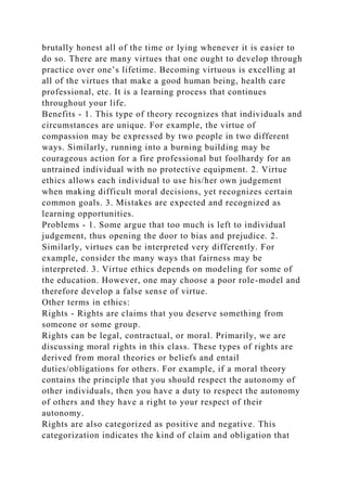 brutally honest all of the time or lying whenever it is easier to
do so. There are many virtues that one ought to develop through
practice over one’s lifetime. Becoming virtuous is excelling at
all of the virtues that make a good human being, health care
professional, etc. It is a learning process that continues
throughout your life.
Benefits - 1. This type of theory recognizes that individuals and
circumstances are unique. For example, the virtue of
compassion may be expressed by two people in two different
ways. Similarly, running into a burning building may be
courageous action for a fire professional but foolhardy for an
untrained individual with no protective equipment. 2. Virtue
ethics allows each individual to use his/her own judgement
when making difficult moral decisions, yet recognizes certain
common goals. 3. Mistakes are expected and recognized as
learning opportunities.
Problems - 1. Some argue that too much is left to individual
judgement, thus opening the door to bias and prejudice. 2.
Similarly, virtues can be interpreted very differently. For
example, consider the many ways that fairness may be
interpreted. 3. Virtue ethics depends on modeling for some of
the education. However, one may choose a poor role-model and
therefore develop a false sense of virtue.
Other terms in ethics:
Rights - Rights are claims that you deserve something from
someone or some group.
Rights can be legal, contractual, or moral. Primarily, we are
discussing moral rights in this class. These types of rights are
derived from moral theories or beliefs and entail
duties/obligations for others. For example, if a moral theory
contains the principle that you should respect the autonomy of
other individuals, then you have a duty to respect the autonomy
of others and they have a right to your respect of their
autonomy.
Rights are also categorized as positive and negative. This
categorization indicates the kind of claim and obligation that
 