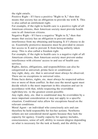 the right entails.
Positive Right - If I have a positive "Right to X," then that
means that society has an obligation to provide me with X. This
is also called an entitlement right.
For example, if the right to health care is a positive right of all
American citizens, then American society must provide health
care to all American citizens.
Negative Right - If I have a negative "Right to X," then that
means that society has an obligation to prevent undue
interference from my obtaining and keeping X if I choose to do
so. Essentially protective measures must be provided to ensure
fair access to X and to prevent X from being unfairly taken
away. This is also called a freedom right.
For example, if the right to health care is a negative right of all
American citizens, then American society must prevent undue
interference with citizens' access to and use of health care
services.
Rights, duties, obligations, and responsibilities can also be
categorized as universal, prima facie or conditional -
Any right, duty, etc. that is universal must always be observed.
There are no exceptions to universal rules.
Prima facie duties, rights, etc. must always be respected unless
two or more of them conflict. In that case the moral agent must
decide which is the most important in this situation and act in
accordance with that, while respecting the overridden
right/duty/etc. to the greatest extent possible.
Any right, duty, etc. that is conditional may be overridden by a
more important consideration or may not apply to a specific
situation. Conditional rules allow for exceptions based on the
relevant conditions.
Moral Agent - an individual who consciously acts and can
therefore be held responsible for his/her actions. Newborns
infants are not considered moral agents because they lack the
capacity for agency. Usually capacity for agency includes,
consciousness, sense of self, ability to reason (degree depending
on what is necessary for the task at hand), and the ability to
 