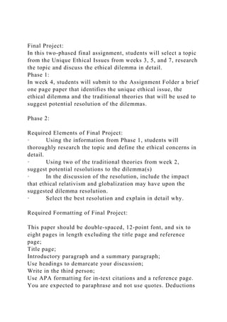 Final Project:
In this two-phased final assignment, students will select a topic
from the Unique Ethical Issues from weeks 3, 5, and 7, research
the topic and discuss the ethical dilemma in detail.
Phase 1:
In week 4, students will submit to the Assignment Folder a brief
one page paper that identifies the unique ethical issue, the
ethical dilemma and the traditional theories that will be used to
suggest potential resolution of the dilemmas.
Phase 2:
Required Elements of Final Project:
· Using the information from Phase 1, students will
thoroughly research the topic and define the ethical concerns in
detail.
· Using two of the traditional theories from week 2,
suggest potential resolutions to the dilemma(s)
· In the discussion of the resolution, include the impact
that ethical relativism and globalization may have upon the
suggested dilemma resolution.
· Select the best resolution and explain in detail why.
Required Formatting of Final Project:
This paper should be double-spaced, 12-point font, and six to
eight pages in length excluding the title page and reference
page;
Title page;
Introductory paragraph and a summary paragraph;
Use headings to demarcate your discussion;
Write in the third person;
Use APA formatting for in-text citations and a reference page.
You are expected to paraphrase and not use quotes. Deductions
 