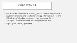 VIDEO EXAMPLE
• This YouTube video did an amazing job on summarizing Leonardo
DiCaprio's amazing and escalating acting performance, He is one
of Hollywood's leading performers that was noted for his
portrayals of unconventional and complex characters.
• https://youtu.be/x9_Qsb0mPFk
 