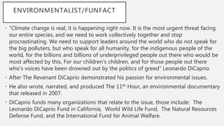 ENVIRONMENTALIST/FUNFACT
• “Climate change is real, it is happening right now. It is the most urgent threat facing
our entire species, and we need to work collectively together and stop
procrastinating. We need to support leaders around the world who do not speak for
the big polluters, but who speak for all humanity, for the indigenous people of the
world, for the billions and billions of underprivileged people out there who would be
most affected by this. For our children's children, and for those people out there
who's voices have been drowned out by the politics of greed” Leonardo DiCaprio
• After The Revenant DiCaprio demonstrated his passion for environmental issues.
• He also wrote, narrated, and produced The 11th Hour, an environmental documentary
that released in 2007.
• DiCaprio funds many organizations that relate to the issue, those include: The
Leonardo DiCaprio Fund in California, World Wild Life Fund, The Natural Resources
Defense Fund, and the International Fund for Animal Welfare.
 