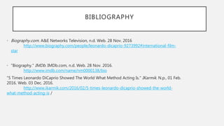 BIBLIOGRAPHY
• Biography.com. A&E Networks Television, n.d. Web. 28 Nov. 2016
http://www.biography.com/people/leonardo-dicaprio-9273992#international-film-
star
• "Biography." IMDb. IMDb.com, n.d. Web. 28 Nov. 2016.
http://www.imdb.com/name/nm0000138/bio
"5 Times Leonardo DiCaprio Showed The World What Method Acting Is." IKarmik. N.p., 01 Feb.
2016. Web. 03 Dec. 2016.
http://www.ikarmik.com/2016/02/5-times-leonardo-dicaprio-showed-the-world-
what-method-acting-is /
 