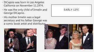 EARLY LIFE
• DiCaprio was born in Los Angeles
California on November 11,1974.
• He was the only child of Irmelin and
George DiCaprio.
• His mother Irmelin was a legal
secretory and his father George was
a comic book artist and distributor.
 
