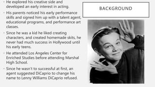 BACKGROUND
• He explored his creative side and
developed an early interest in acting.
• His parents noticed his early performance
skills and signed him up with a talent agent,
educational programs, and performance art
classes.
• Since he was a kid he liked creating
characters, and created homemade skits, he
never had much success in Hollywood until
his early teens.
• He attended Los Angeles Center for
Enriched Studies before attending Marshal
High School.
• Since he wasn’t to successful at first, an
agent suggested DiCaprio to change his
name to Lenny Williams DiCaprio refused.
 