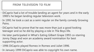 FROM TELEVISION TO FILM
• DiCaprio had a lot of trouble landing an agent for years and in the early
1900’s he began landing regular television work.
• In 1991 he took a cast as a semi regular on the family comedy Growing
Pains.
• DiCaprio had to prove that he was more than just a good looking
teenager and so he did by playing a role in The Boys life.
• He later participated in What's Eating Gilbert Grape 1993 co-starring
Jonny Depp and won an academy award nomination for best
supporting actor.
• 1996 DiCaprio played Romeo in Romeo and Juliet 1996.
• In January 1999 DiCaprio was able to copyright his own name.
 