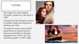TITANIC
• The tragic love story helped
DiCaprio’s career to a new level in
1997.
• Through this film DiCaprio proved
to handle traditional Hollywood
leading man roles.
• Through his charm and youthful
good looks he quickly became
famous and landed on Peoples
Magazine’s list of the “50 most
beautiful people” in 1997-1998.
 