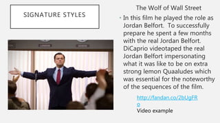 SIGNATURE STYLES
The Wolf of Wall Street
• In this film he played the role as
Jordan Belfort. To successfully
prepare he spent a few months
with the real Jordan Belfort.
DiCaprio videotaped the real
Jordan Belfort impersonating
what it was like to be on extra
strong lemon Quaaludes which
was essential for the noteworthy
of the sequences of the film.
http://fandan.co/2bUgFR
o
Video example
 
