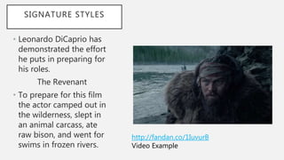 SIGNATURE STYLES
• Leonardo DiCaprio has
demonstrated the effort
he puts in preparing for
his roles.
The Revenant
• To prepare for this film
the actor camped out in
the wilderness, slept in
an animal carcass, ate
raw bison, and went for
swims in frozen rivers.
http://fandan.co/1IuvurB
Video Example
 