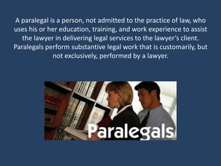 A paralegal is a person, not admitted to the practice of law, who
uses his or her education, training, and work experience to assist
   the lawyer in delivering legal services to the lawyer’s client.
Paralegals perform substantive legal work that is customarily, but
             not exclusively, performed by a lawyer.
 