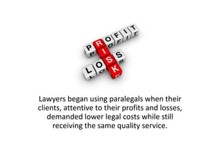 Lawyers began using paralegals when their
clients, attentive to their profits and losses,
   demanded lower legal costs wh...