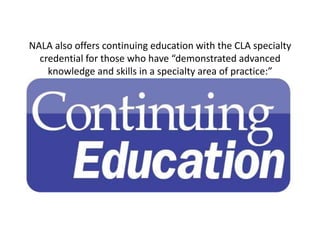 NALA also offers continuing education with the CLA specialty
  credential for those who have “demonstrated advanced
    kn...