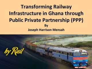 Transforming	
  Railway	
  
Infrastructure	
  in	
  Ghana	
  through	
  
Public	
  Private	
  Partnership	
  (PPP)	
  
By	
  
Joseph	
  Harrison	
  Mensah	
  
 