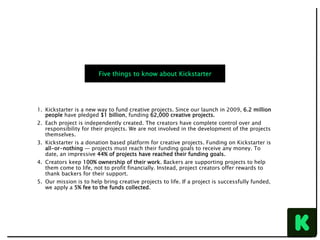 1.  Kickstarter is a new way to fund creative projects. Since our launch in 2009, 6.2 million
people have pledged $1 billion, funding 62,000 creative projects.
2.  Each project is independently created. The creators have complete control over and
responsibility for their projects. We are not involved in the development of the projects
themselves.
3.  Kickstarter is a donation based platform for creative projects. Funding on Kickstarter is
all-or-nothing — projects must reach their funding goals to receive any money. To
date, an impressive 44% of projects have reached their funding goals.
4.  Creators keep 100% ownership of their work. Backers are supporting projects to help
them come to life, not to profit financially. Instead, project creators offer rewards to
thank backers for their support.
5.  Our mission is to help bring creative projects to life. If a project is successfully funded,
we apply a 5% fee to the funds collected.
Five things to know about Kickstarter
 