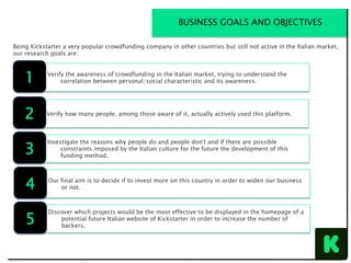 Verify the awareness of crowdfunding in the Italian market, trying to understand the
correlation between personal/social characteristic and its awareness.
Being Kickstarter a very popular crowdfunding company in other countries but still not active in the Italian market,
our research goals are:
BUSINESS GOALS AND OBJECTIVES
1
Verify how many people, among those aware of it, actually actively used this platform.
2
Investigate the reasons why people do and people don't and if there are possible
constraints imposed by the Italian culture for the future the development of this
funding method.
3
Our final aim is to decide if to invest more on this country in order to widen our business
or not.4
Discover which projects would be the most effective to be displayed in the homepage of a
potential future Italian website of Kickstarter in order to increase the number of
backers.
5
 