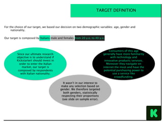 For the choice of our target, we based our decision on two demographic variables: age, gender and
nationality.
Our target is composed by Italians male and females from 20 y.o. to 40 y.o.
TARGET DEFINITION
Since our ultimate research
objective is to understand if
Kickstartert should invest in
order to enter the Italian
market, our target is
composed by respondents
with Italian nationality.
Consumers of this age
generally have more familiarity
with technology and
innovative products/services.
Moreover they navigate on
internet the most and have the
potential purchasing power to
use a service like
crowdfunding.
It wasn’t in our interest to
make any selection based on
gender. We therefore targeted
both genders, statistically
respecting their proportions
(see slide on sample error).
 