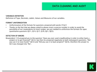 VARIABLES DEFINITION
Definition of Type, Decimals, Labels, Values and Measures of our variables.
FORMAT UNIFORMIZATION
•  Uniformization of the formats for questions answered with words (“City”)
•  Thanks to the fact that we always asked to please insert a precise number in order to avoid the
possibility of our respondents to insert ranges, we just needed to uniformize the formats for open
quantitative questions (Q11, Q14, Q17, Q18, Q21, Q25).
DETECTION OF ERRORS
Respondent 118 answered yes to the question “Have you ever used crowdfunding in order to either back a
project or to get financed?” (Q12), but then he answered negatively to both subsequent questions, “Did
you use it to raise funds?” (Q13) and “Did you use it to back projects?” (Q16), therefore the answer to
Q12 was changed into “No”.
DATA CLEANING AND AUDIT
 