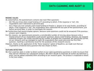 MISSING VALUES
As stated before, the questionnaire contains two main filter questions:
-  Q4 (“Do you know what crowd funding is?”) according to which, if the response is “not”, the
respondents were redirected to personal data
-  Q12 (“Have you ever actively used crowd funding to finance a project or to raise funds), according to
which, if the response is “not”, the respondents were redirected the last part of the questionnaire, just
before personal data, in order to investigate the reasons.
We furthermore had several display options, because some questions could not be answered if the previous
answers were negative.
For this reasons, our questionnaire presents a considerable number of missing values because only a
limited amount of our respondents could answer questions about crowd funding. However, we stopped
collecting answers not simply considering the number of people that responded. We specifically carried
on our research until we managed to reach 98 respondents that could overcome the first filter
question, reaching a satisfactory result for the purposes of this research/course.
However, thanks to the application of the “force response” option of Qualtrics, we made sure that our
respondents answered every question that was shown to them.
OUTLIERS DETECTION
We then used box plots in order to detect outliers to our open quantitative questions in order to ensure that
they will not influence our subsequent analysis. We didn’t decide to eliminate all outliers by definition a
priori, but we always evaluated them according to our research goals. The process is explained in detail
in the next slides.
DATA CLEANING AND AUDIT (i)
 