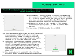Even after the elimination of the outliers, we can not consider this
an acceptable and reliable result under the marketing
interpretation point of view: it is highly unrealistic that
consumers would have such a high willingness to pay for a
service at such an early stage in the Italian market.
An explanation of such variability in the answers could be the
consequence of the way we formulated the question, since
we didn’t specify it was referred to crowd funding, and
respondents may have understood it related to funding
projects in a more general way, including with other
methodologies. We therefore acknowledge it as a limitation
of our work.
For these reasons, during the analysis this index will not be
considered, instead the median will be (see following slides).
Two respondents (22 and 125) answered 10000, one (7) answered 2000
and several answered 1000. Thus, the mean is 387,73 with a Std. Dev.
of 1531,787. We therefore decided that this results was not acceptable
since it was not leading to reasonable and useful insights and
eliminated the outliers, keeping only results lower than 2000.
The answers of this variable for cases 7, 22 and 125 were therefore
eliminated, corresponding to the 3,5% of the respondents of this
question.
The result a mean of 136,69 with a Std. Dev. of 288,38.
OUTLIERS DETECTION (i)
How much would you be willing to donate in order to finance a project
you are interested in? (Q21)
 