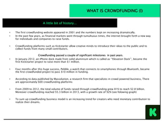 •  The first crowdfunding website appeared in 2001 and the numbers kept on increasing dramatically.
•  In the past few years, as financial markets went through tumultuous times, the internet brought forth a new way
for individuals and companies to raise funds.
•  Crowdfunding platforms such as Kickstarter allow creative minds to introduce their ideas to the public and to
collect funds from many small contributors. 
 
Crowdfunding passed a couple of significant milestones in past years.
•  In January 2012, an iPhone dock made from solid aluminium which is called as ‘’Elevation Dock’’, became the
first Kickstarter project to raise more than $1 million.
•  Four months after this huge success, Pebble, a watch that connects to smartphones through Bluetooth, became
the first crowdfunded project to pass $10 million in funding.
•  According to data published by Massolution, a research firm that specializes in crowd powered business, There
are approximately 600 crowdfunding platforms
•  From 2009 to 2012, the total volume of funds raised through crowdfunding grew 81% to reach $2.8 billion.
Moreover crowdfunding reached $5.3 billion in 2013, with a growth rate of 92% (see folowing graph)
•  To sum up crowdfunding business model is an increasing trend for creators who need monetary contribution to
realize their dreams.
						
A little bit of history…
WHAT IS CROWDFUNDING (I)
 