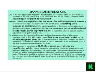 MANAGERIAL IMPLICATIONS
One of the main observation that can be done based on our research, is that the crowdfunding
awareness is not fully spread (42% of the population does not yet know it), therefore there is
potential space for growth to be exploited.
The most common way respondents became aware of crowdfunding is on the internet. A
possible way to increase the awareness of this system could be launching a viral
campaign on the internet. In this way the popularity of this means and the subsequent
world of mouth would be exploited, since we have observed that also the social media and
friends options play an important role. This is also in line with our research results on
Kickstarter way of getting awareness.
For what concerns the competitive framework and brand recognition, first of all the most
surprising result is that Kickstarter, even if not active in the Italian market yet, is
the most recognized brand. This is probably due to its impressive success it has abroad,
thanks to its extremely successful projects. In fact, as mentioned in our introduction, 9/10 of
the most successful projects were of Kickstarter.
It is also important to point out that 30,6% of our sample does not know any
crowdfunding website. From a managerial point of view, this datum is really important
because if Kickstarter decides to enter the italian market, combining the brand reputation it
already has and an appropriate marketing investment could probably become the market
leader. This strategy would also be supported by the fact that only 37,8% of our respondents
has ever seen a crowdfunding ad. It would therefore not be a matter of enlarging the “pie” of
the market.
 