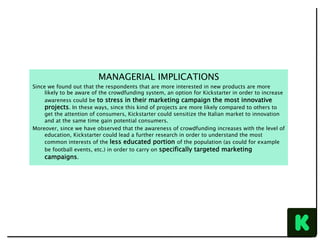 MANAGERIAL IMPLICATIONS
Since we found out that the respondents that are more interested in new products are more
likely to be aware of the crowdfunding system, an option for Kickstarter in order to increase
awareness could be to stress in their marketing campaign the most innovative
projects. In these ways, since this kind of projects are more likely compared to others to
get the attention of consumers, Kickstarter could sensitize the Italian market to innovation
and at the same time gain potential consumers.
Moreover, since we have observed that the awareness of crowdfunding increases with the level of
education, Kickstarter could lead a further research in order to understand the most
common interests of the less educated portion of the population (as could for example
be football events, etc.) in order to carry on specifically targeted marketing
campaigns.
 