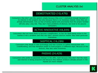 PASSIVE (24,42%)
Consumers who prefer to passively interact in the offer, both because they don’t feel the need
and interest in being proactive and because they believe products already present in the
market are more reliable
SKEPTICAL (16,28%)
Consumers that doubt in new technology and new systems as online transactions and
crowdfunding, and that therefore prefer to fund projects in different ways. Because of this
distrust, they also need incentives.
DEMOTIVATED (10,47%)
Consumers that don’t use this system simply because they aren’t motivated enough because of
no interest in the projects but also because there is no monetary reward. Since they are
already demotivated, risks as fear of being copied and uncertainty that the project funded
will also play a big role. They don’t have problems of distrust, but tend to be passive
consumers.
ACTIVE INNOVATIVE (48,84%)
Consumers that are more likely to become crowdfunders. In fact for them being active in the
market is not a problem and they also don’t present distrust neither they need particular
motivation.
CLUSTER ANALYSIS (iv)
 