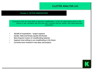 CLUSTER ANALYSIS (vii)
Cluster 2: ACTIVE INNOVATIVES
•  48,84% of respondents – largest segment
•  Gender: Male and female equally distributed
•  Most frequent visitors of crowdfunding websites
•  Segment most willing to use crowdfunding in the future
•  Currently most involved in new ideas and projects
Consumers that are more likely to become crowdfunders. In fact for them being active in the
market is not a problem and they also don’t present distrust neither they need particular
motivation.
 