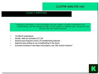 CLUSTER ANALYSIS (viii)
Cluster 3: SKEPTICALS
•  16,28% of respondents
•  Gender: Male are prevalent (57,1%)
•  Second most frequent visitors of crowdfunding websites
•  Segment least willing to use crowdfunding in the future
•  Currently involved in new ideas and projects, but “old-school investors”
Consumers that doubt in new technology and new systems as online transactions and
crowdfunding, and that therefore prefer to fund projects in different ways. Because of this
distrust, they also need incentives.
 