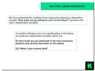 We first performed the multiple linear regression choosing a dependent
variable “How much are you willing to use it in the future?” (question 20)
and 2 independent variables.
To predict willingness to use crowdfunding in the future,
we used two independent variables which are;
Q1:How much are you interested in the most innovative
products and services that come on the market
Q31:What is your income level?
MULTIPLE LINEAR REGRESSION
 