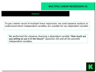 To get a better result of multiple linear regression, we used stepwise analysis to
understand which independent variables are suitable for our dependent variable.
We performed the stepwise choosing a dependent variable “How much are
you willing to use it in the future?” (question 20) and all the possible
independent variables.
MULTIPLE LINEAR REGRESSION (ii)
Stepwise
 