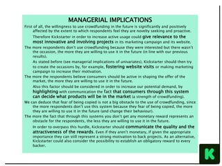 MANAGERIAL IMPLICATIONS
First of all, the willingness to use crowdfunding in the future is significantly and positively
affected by the extent to which respondents feel they are novelty seeking and proactive.
Therefore Kickstarter in order to increase active usage could give relevance to the
most innovative and involving projects in its marketing campaign and its website.
The more respondents don’t use crowdfunding because they were interested but there wasn’t
the occasion, the more they are willing to use it in the future (in line with our previous
results).
As stated before (see managerial implications of univariates), Kickstarter should then try
to create the occasions by, for example, fostering website visits or making marketing
campaign to increase their motivation.
The more the respondents believe consumers should be active in shaping the offer of the
market, the more they are willing to use it in the future.
Also this factor should be considered in order to increase our potential demand, by
highlighting with communication the fact that consumers through this system
can decide what products will be in the market (a strength of crowdfunding).
We can deduce that fear of being copied is not a big obstacle to the use of crowdfunding, since
the more respondents don’t use this system because they fear of being copied, the more
they are willing to use it in the future (and change their behaviour).
The more the fact that through this systems you don’t get any monetary reward represents an
obstacle for the respondents, the less they are willing to use it in the future.
In order to overpass this hurdle, Kickstarter should communicate the quality and the
attractiveness of the rewards. Even if they aren’t monetary, if given the appropriate
importance they can still represent a strong motivation to back projects. As an alternative,
Kickstarter could also consider the possibility to establish an obligatory reward to every
backer.
 
