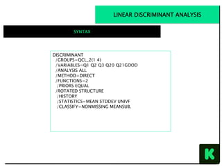 DISCRIMINANT
/GROUPS=QCL_2(1 4)
/VARIABLES=Q1 Q2 Q3 Q20 Q21GOOD
/ANALYSIS ALL
/METHOD=DIRECT
/FUNCTIONS=2
/PRIORS EQUAL
/ROTATED STRUCTURE
/HISTORY
/STATISTICS=MEAN STDDEV UNIVF
/CLASSIFY=NONMISSING MEANSUB.
LINEAR DISCRIMINANT ANALYSIS
SYNTAX
 