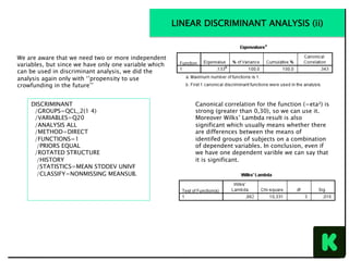 We are aware that we need two or more independent
variables, but since we have only one variable which
can be used in discriminant analysis, we did the
analysis again only with ‘’propensity to use
crowfunding in the future’’
DISCRIMINANT
/GROUPS=QCL_2(1 4)
/VARIABLES=Q20
/ANALYSIS ALL
/METHOD=DIRECT
/FUNCTIONS=1
/PRIORS EQUAL
/ROTATED STRUCTURE
/HISTORY
/STATISTICS=MEAN STDDEV UNIVF
/CLASSIFY=NONMISSING MEANSUB.
LINEAR DISCRIMINANT ANALYSIS (ii)
Canonical correlation for the function (=eta²) is
strong (greater than 0,30), so we can use it.
Moreover Wilks’ Lambda result is also
significant which usually means whether there
are differences between the means of
identifed groups of subjects on a combination
of dependent variables. In conclusion, even if
we have one dependent varible we can say that
it is significant.
 
