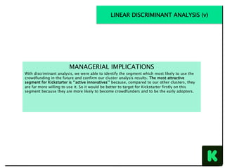 MANAGERIAL IMPLICATIONS
With discriminant analysis, we were able to identify the segment which most likely to use the
crowdfunding in the future and confirm our cluster analysis results. The most attractive
segment for Kickstarter is ‘’active innovatives’’ because, compared to our other clusters, they
are far more willing to use it. So it would be better to target for Kickstarter firstly on this
segment because they are more likely to become crowdfunders and to be the early adopters.
LINEAR DISCRIMINANT ANALYSIS (v)
 
