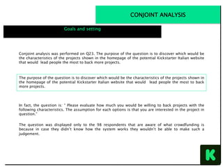 CONJOINT ANALYSIS
Goals and setting
Conjoint analysis was performed on Q23. The purpose of the question is to discover which would be
the characteristics of the projects shown in the homepage of the potential Kickstarter Italian website
that would lead people the most to back more projects.
In fact, the question is: “ Please evaluate how much you would be willing to back projects with the
following characteristics. The assumption for each options is that you are interested in the project in
question.”
The question was displayed only to the 98 respondents that are aware of what crowdfunding is
because in case they didn’t know how the system works they wouldn’t be able to make such a
judgement.
The purpose of the question is to discover which would be the characteristics of the projects shown in
the homepage of the potential Kickstarter Italian website that would lead people the most to back
more projects.
 