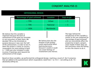 Based on these variables, we performed the orthogonal design, reaching a result of the 9 scenarios
that we added to the questionnaire which respondents rated from 1 to 10 (1= not willing at all, 10=
absolutely willing to).
	
The	four	variables	we	chose	and	the	respecNve	levels	are	the	following:		
	
		
		
	
			
		
	
Percentage of goal achieved Location Days to go
< 70% Urban < 5
> 70% National > 5
> 100% Worldwide
We believe that this variable is
important because the level of
achievement of the goal can stimulate
or not consumers to back them. We
decided 70% as the threshold on
purpose because it was over the half
of the achievement, in order to test if,
when the project is closer to success,
respondents are more willing to back
it. >100% was also included in order
to prove if backings went beyond the
achievement of the target.
The logic behind the
introduction of this variable is
similar to the one explained for
“percentage of goal achieved”
and can consistently affect the
propensity to back a project,
since maybe if fewer days are
left consumers have the feeling
to miss the chance to do it.
We believe that also the
location of the project
could significantly affect
backing decisions,
because it could or could
not create feelings of
involvement and interest.
ORTHOGONAL DESIGN
CONJOINT ANALYSIS (I)
 