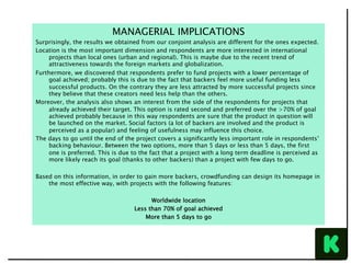 MANAGERIAL IMPLICATIONS
Surprisingly, the results we obtained from our conjoint analysis are different for the ones expected.
Location is the most important dimension and respondents are more interested in international
projects than local ones (urban and regional). This is maybe due to the recent trend of
attractiveness towards the foreign markets and globalization.
Furthermore, we discovered that respondents prefer to fund projects with a lower percentage of
goal achieved; probably this is due to the fact that backers feel more useful funding less
successful products. On the contrary they are less attracted by more successful projects since
they believe that these creators need less help than the others.
Moreover, the analysis also shows an interest from the side of the respondents for projects that
already achieved their target. This option is rated second and preferred over the >70% of goal
achieved probably because in this way respondents are sure that the product in question will
be launched on the market. Social factors (a lot of backers are involved and the product is
perceived as a popular) and feeling of usefulness may influence this choice.
The days to go until the end of the project covers a significantly less important role in respondents’
backing behaviour. Between the two options, more than 5 days or less than 5 days, the first
one is preferred. This is due to the fact that a project with a long term deadline is perceived as
more likely reach its goal (thanks to other backers) than a project with few days to go.
Based on this information, in order to gain more backers, crowdfunding can design its homepage in
the most effective way, with projects with the following features:
Worldwide location
Less than 70% of goal achieved
More than 5 days to go
 