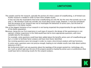 The sample used for the research, specially the portion of it that is aware of crowdfunding, is of limited size:
further research is needed in order to have more reliable results.
In fact not only the respondents that know crowdfunding are only 98, but the ones that actively use it are
only 11. We therefore could not consider any result about active usage. However, it must be considered
that the purpose of our research was not to investigate the behaviour of active users, but the level of
awareness in the Italian market.
One of the biggest limitation of our research is not having respected the proportionality for age distribution
of the Italian population.
Moreover, being this our first experience in such type of research, the design of the questionnaire is not
optimal. A better experience in this field would have led to more appropriate questions, with more
suitable data for the analysis.
For example, some questions could have been added about the benefits active users of crowdfunding get
by it, in order to facilitate factor analysis and have more factor identified.
Our existing questions were not enough in order to create a discriminant analysis with two functions.
In some cases, questions were not precise enough, leading to not reliable results (see slide about outliers
detection of Q21).
We furthermore didn’t ask any question about the typology of the project posted (ex: technology, atrs,
etc.) such as which type was the one of the projects posted or backed by active users or preferences (that
could have led to interesting results for the conjoint analysis.
LIMITATIONS
 