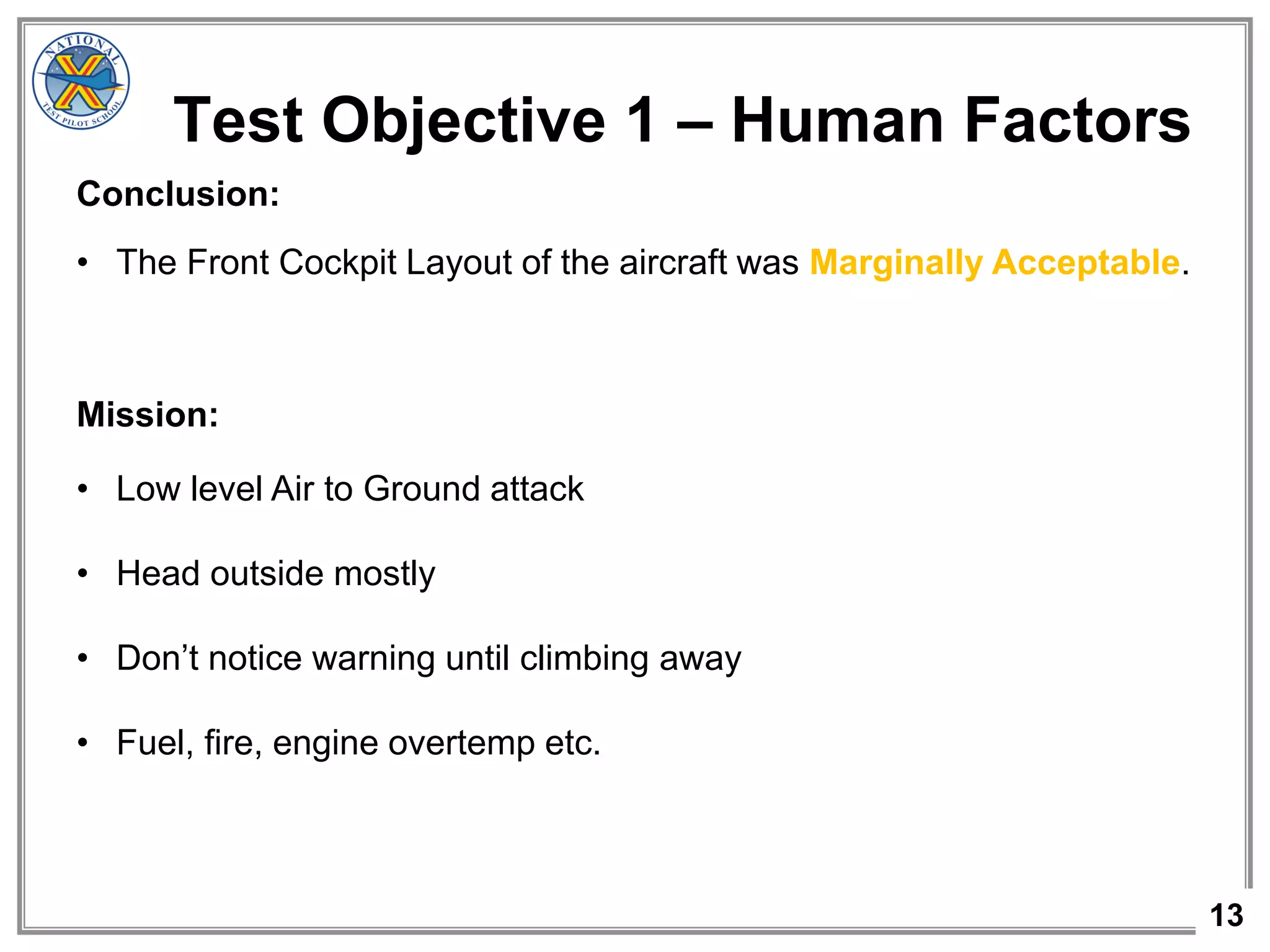 13
Test Objective 1 – Human Factors
Conclusion:
• The Front Cockpit Layout of the aircraft was Marginally Acceptable.
Mission:
• Low level Air to Ground attack
• Head outside mostly
• Don’t notice warning until climbing away
• Fuel, fire, engine overtemp etc.
 
