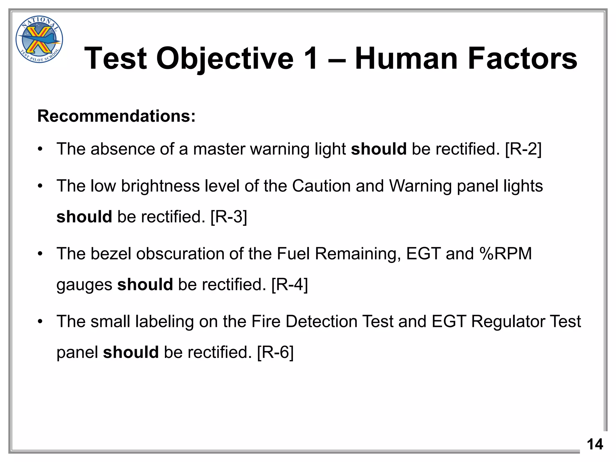 14
Test Objective 1 – Human Factors
Recommendations:
• The absence of a master warning light should be rectified. [R-2]
• The low brightness level of the Caution and Warning panel lights
should be rectified. [R-3]
• The bezel obscuration of the Fuel Remaining, EGT and %RPM
gauges should be rectified. [R-4]
• The small labeling on the Fire Detection Test and EGT Regulator Test
panel should be rectified. [R-6]
 