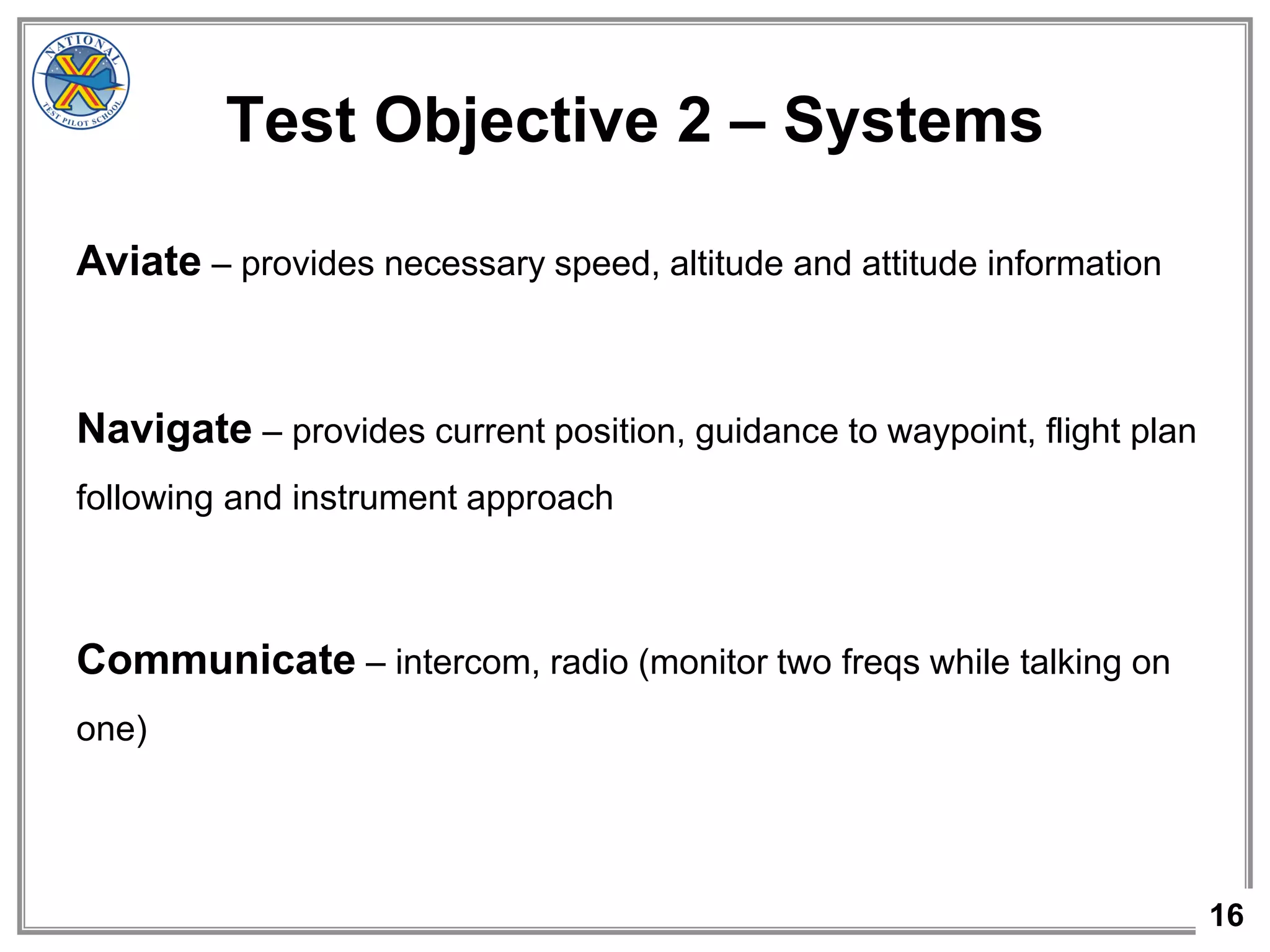 16
Aviate – provides necessary speed, altitude and attitude information
Navigate – provides current position, guidance to waypoint, flight plan
following and instrument approach
Communicate – intercom, radio (monitor two freqs while talking on
one)
Test Objective 2 – Systems
 