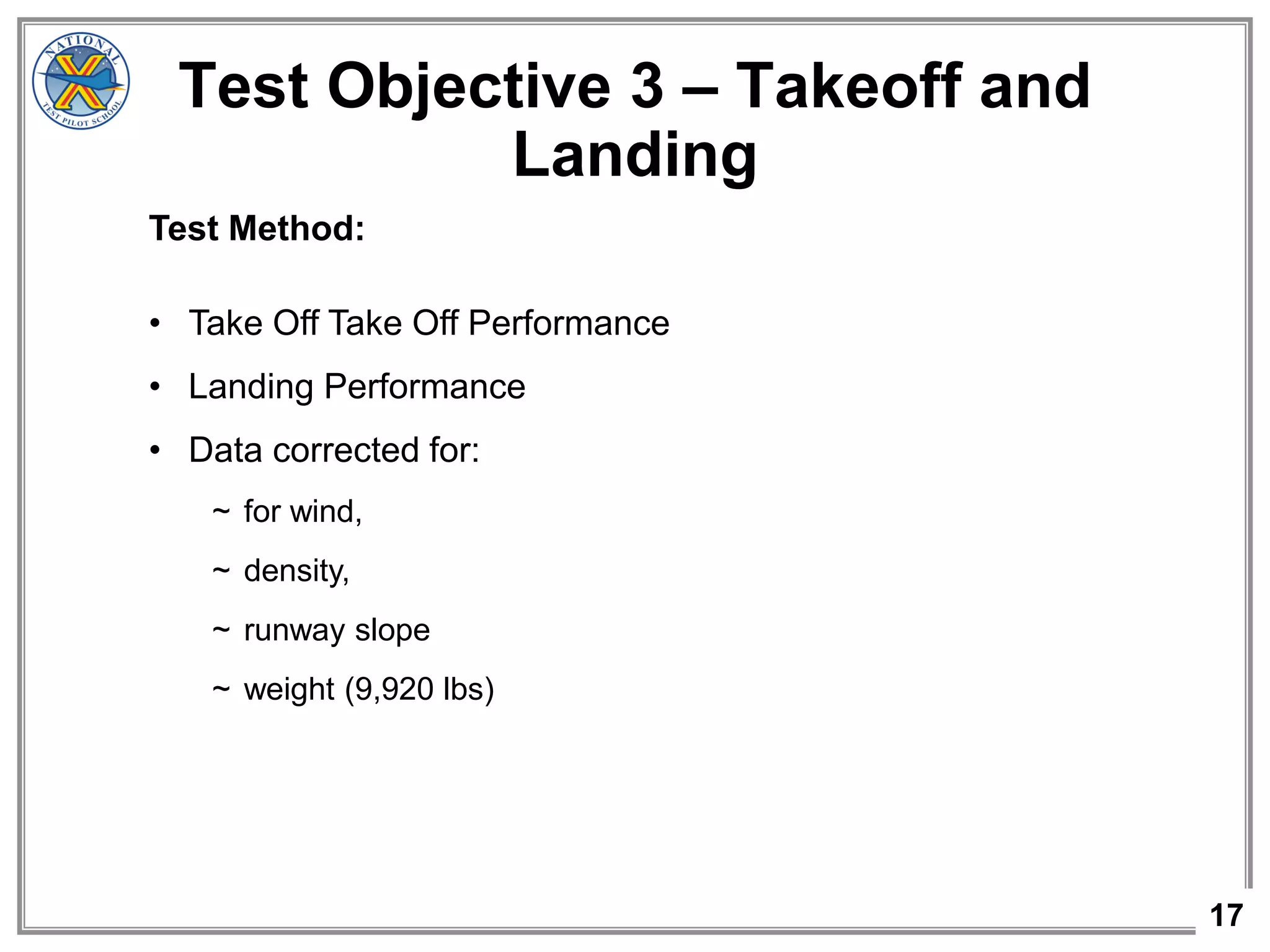 17
Test Objective 3 – Takeoff and
Landing
Test Method:
• Take Off Take Off Performance
• Landing Performance
• Data corrected for:
~ for wind,
~ density,
~ runway slope
~ weight (9,920 lbs)
 