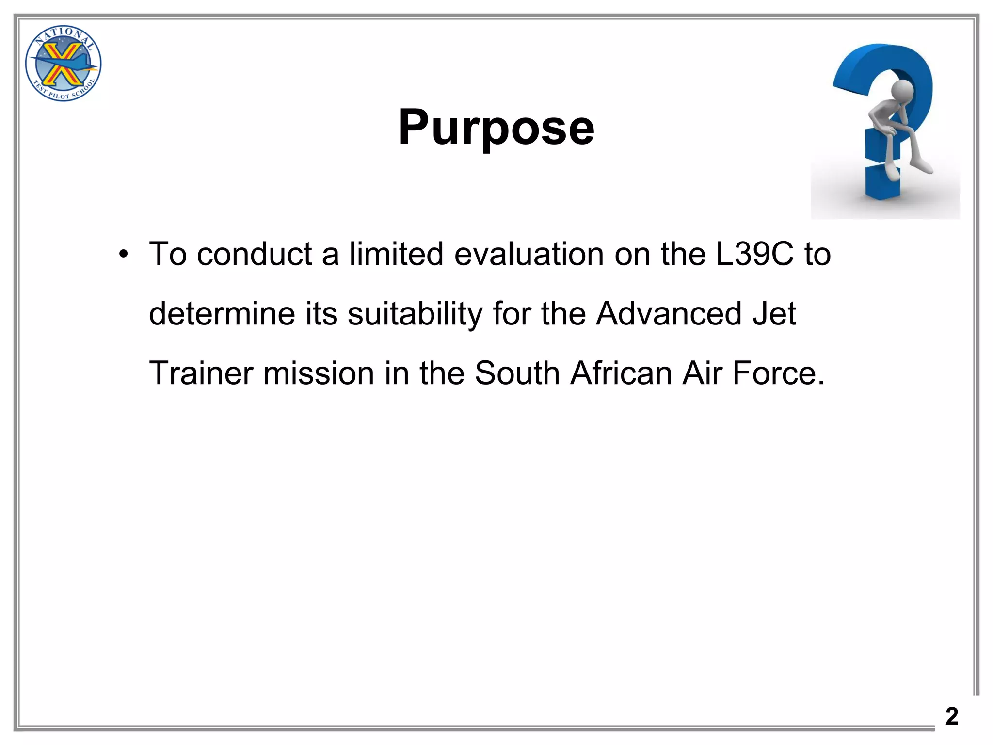 2
Purpose
• To conduct a limited evaluation on the L39C to
determine its suitability for the Advanced Jet
Trainer mission in the South African Air Force.
 