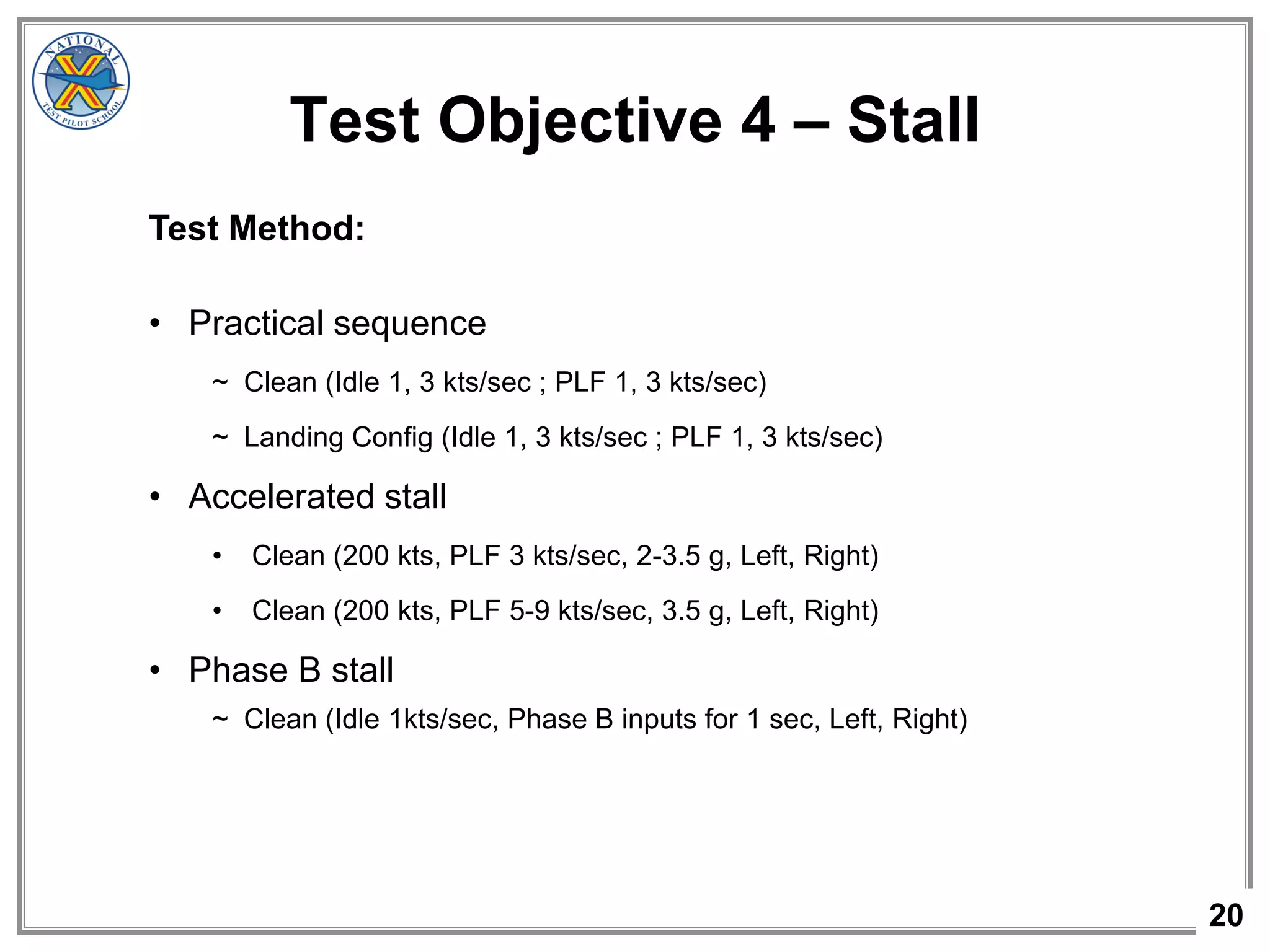 20
Test Objective 4 – Stall
Test Method:
• Practical sequence
~ Clean (Idle 1, 3 kts/sec ; PLF 1, 3 kts/sec)
~ Landing Config (Idle 1, 3 kts/sec ; PLF 1, 3 kts/sec)
• Accelerated stall
• Clean (200 kts, PLF 3 kts/sec, 2-3.5 g, Left, Right)
• Clean (200 kts, PLF 5-9 kts/sec, 3.5 g, Left, Right)
• Phase B stall
~ Clean (Idle 1kts/sec, Phase B inputs for 1 sec, Left, Right)
 