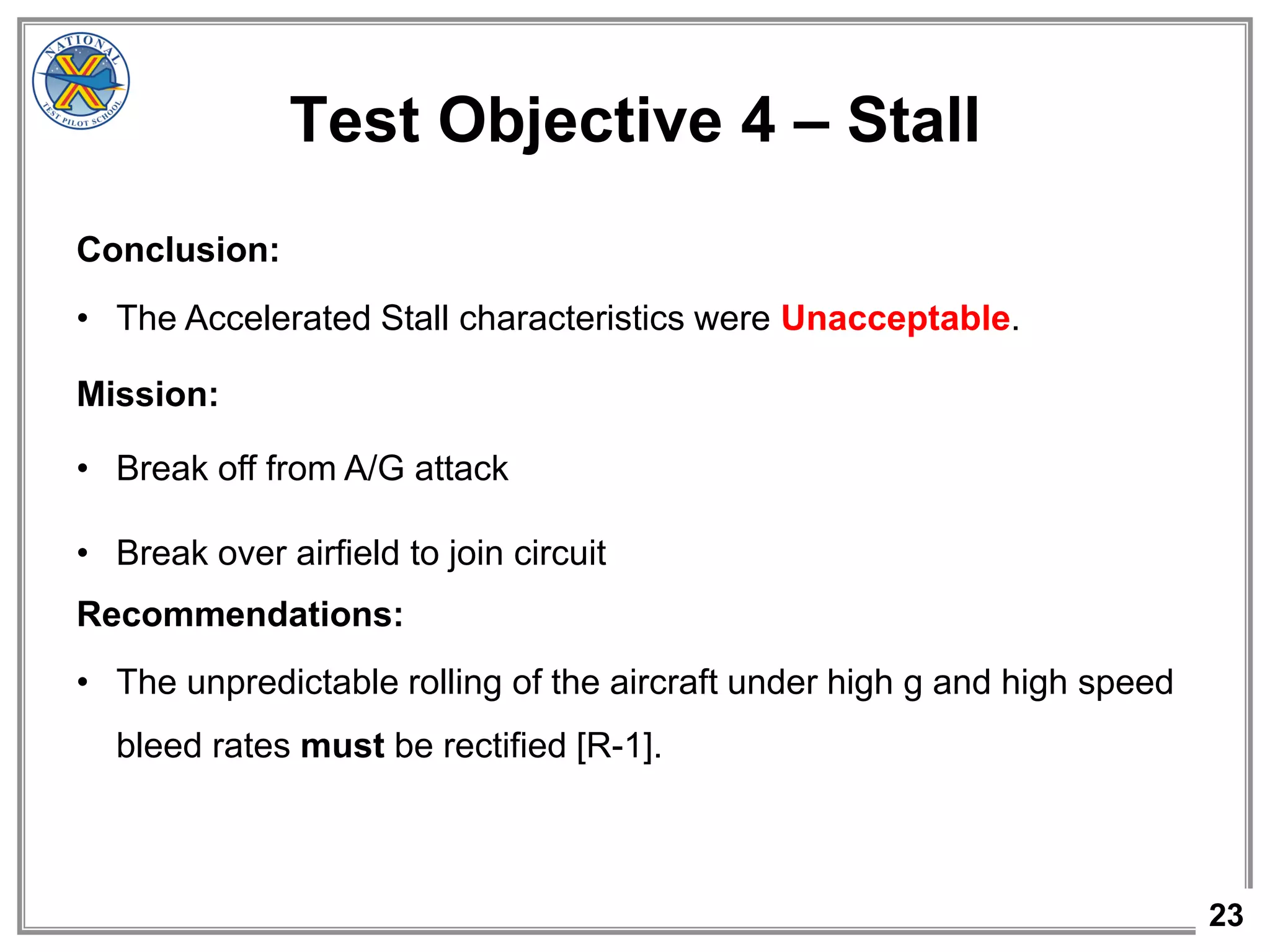 23
Test Objective 4 – Stall
Conclusion:
• The Accelerated Stall characteristics were Unacceptable.
Mission:
• Break off from A/G attack
• Break over airfield to join circuit
Recommendations:
• The unpredictable rolling of the aircraft under high g and high speed
bleed rates must be rectified [R-1].
 