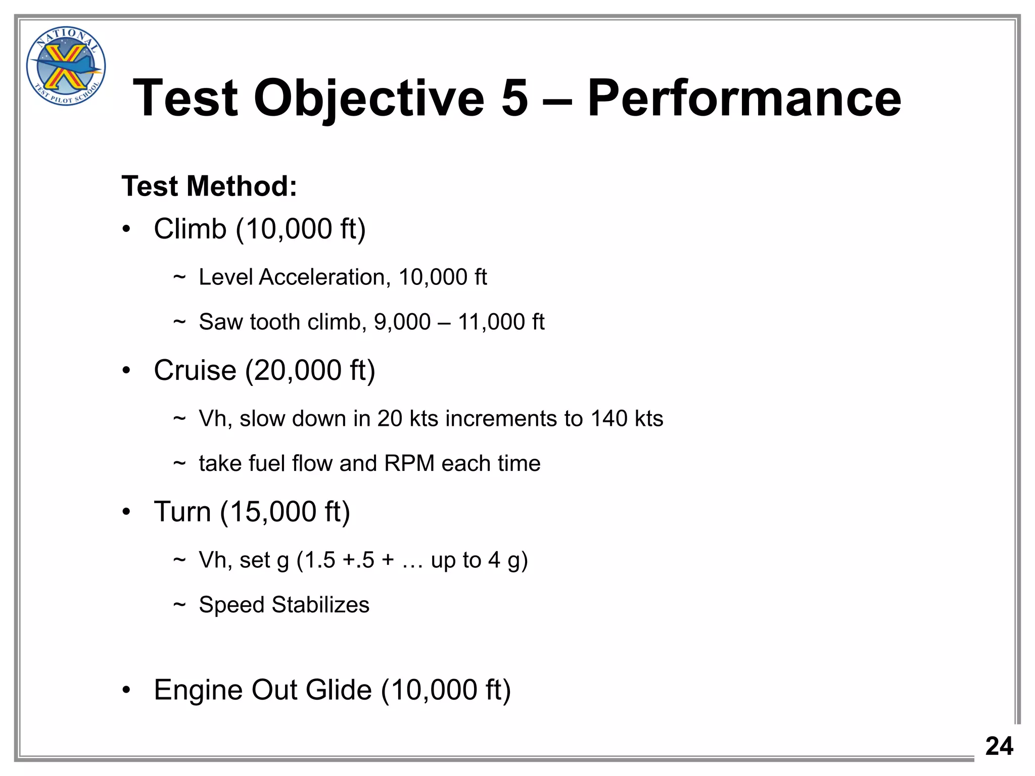 24
Test Objective 5 – Performance
Test Method:
• Climb (10,000 ft)
~ Level Acceleration, 10,000 ft
~ Saw tooth climb, 9,000 – 11,000 ft
• Cruise (20,000 ft)
~ Vh, slow down in 20 kts increments to 140 kts
~ take fuel flow and RPM each time
• Turn (15,000 ft)
~ Vh, set g (1.5 +.5 + … up to 4 g)
~ Speed Stabilizes
• Engine Out Glide (10,000 ft)
 