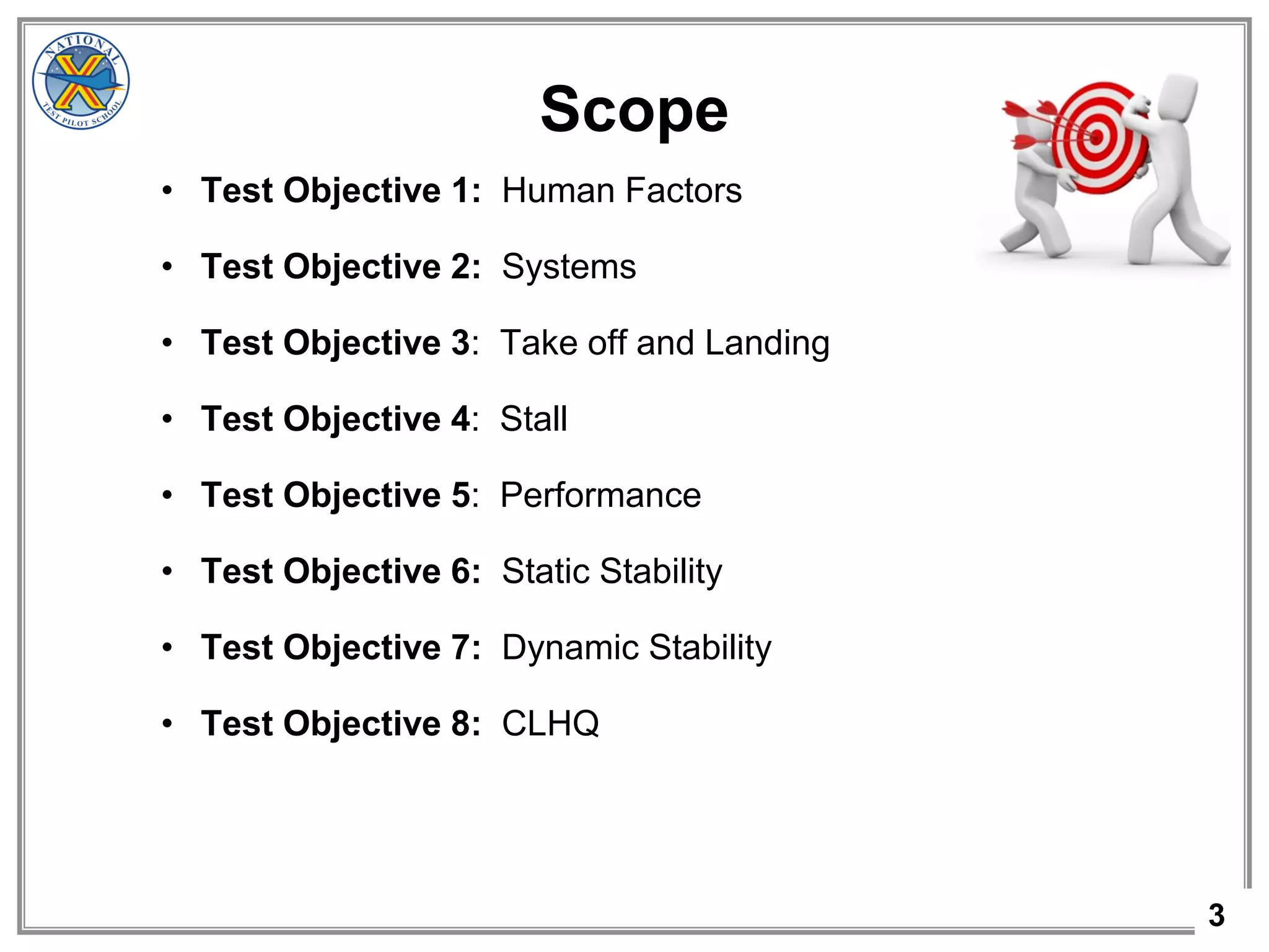 3
Scope
• Test Objective 1: Human Factors
• Test Objective 2: Systems
• Test Objective 3: Take off and Landing
• Test Objective 4: Stall
• Test Objective 5: Performance
• Test Objective 6: Static Stability
• Test Objective 7: Dynamic Stability
• Test Objective 8: CLHQ
 